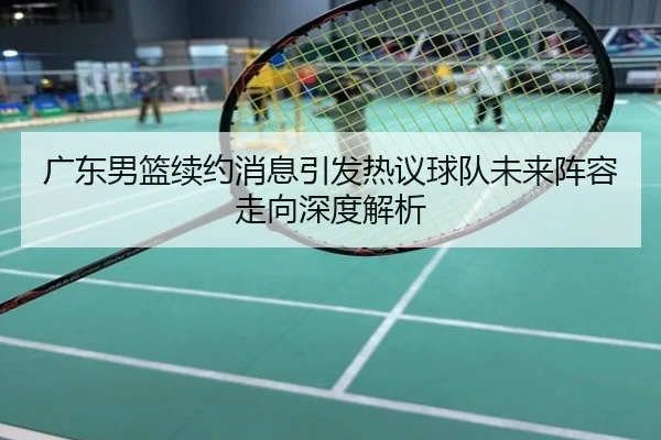 广东男篮续约消息引发热议球队未来阵容走向深度解析