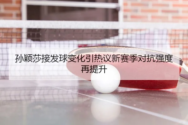 孙颖莎接发球变化引热议新赛季对抗强度再提升