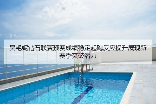 吴艳妮钻石联赛预赛成绩稳定起跑反应提升展现新赛季突破潜力