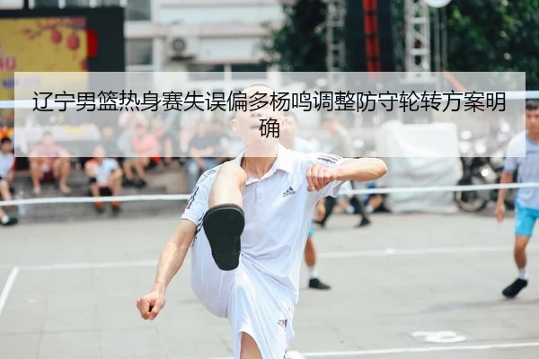 辽宁男篮热身赛失误偏多杨鸣调整防守轮转方案明确