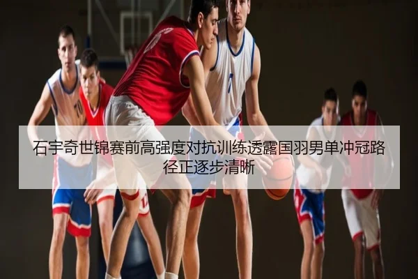 石宇奇世锦赛前高强度对抗训练透露国羽男单冲冠路径正逐步清晰