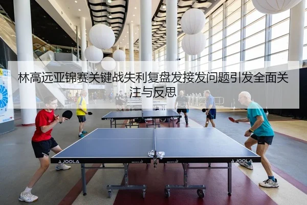 林高远亚锦赛关键战失利复盘发接发问题引发全面关注与反思