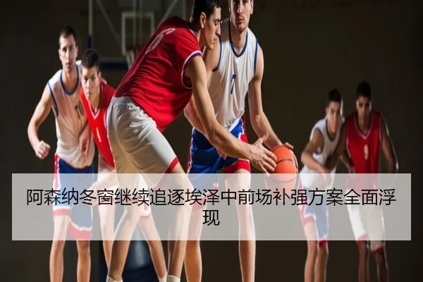 阿森纳冬窗继续追逐埃泽中前场补强方案全面浮现