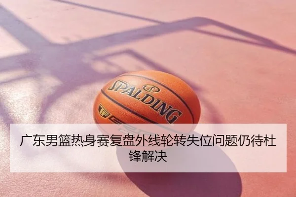 广东男篮热身赛复盘外线轮转失位问题仍待杜锋解决