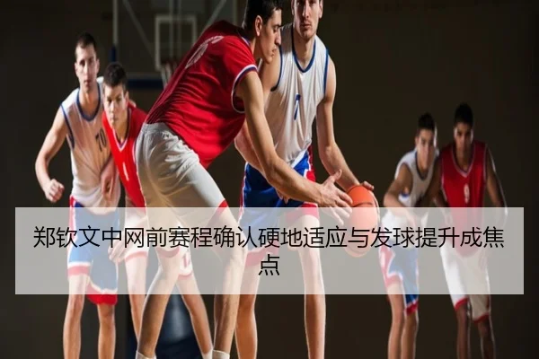 郑钦文中网前赛程确认硬地适应与发球提升成焦点