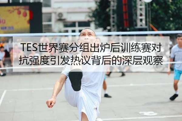 TES世界赛分组出炉后训练赛对抗强度引发热议背后的深层观察